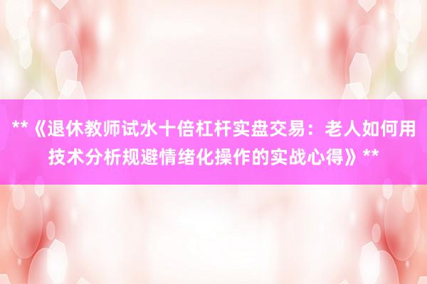 **《退休教师试水十倍杠杆实盘交易：老人如何用技术分析规避情绪化操作的实战心得》**