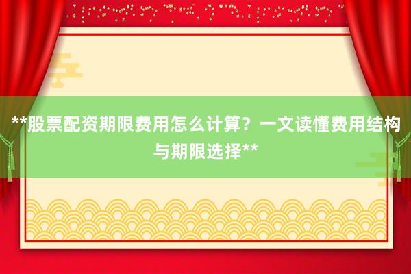 **股票配资期限费用怎么计算？一文读懂费用结构与期限选择**