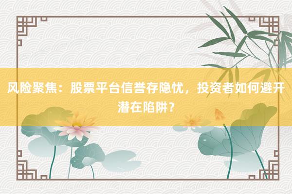 风险聚焦：股票平台信誉存隐忧，投资者如何避开潜在陷阱？