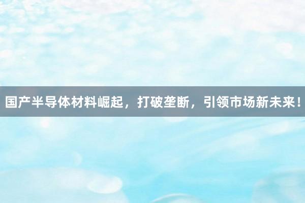 国产半导体材料崛起，打破垄断，引领市场新未来！