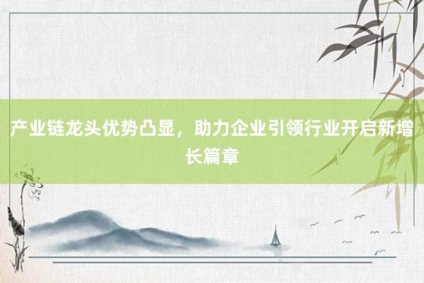 产业链龙头优势凸显，助力企业引领行业开启新增长篇章