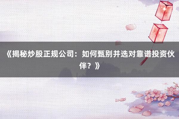 《揭秘炒股正规公司：如何甄别并选对靠谱投资伙伴？》