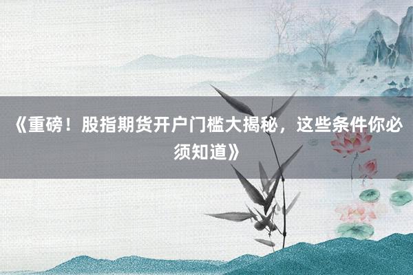 《重磅！股指期货开户门槛大揭秘，这些条件你必须知道》