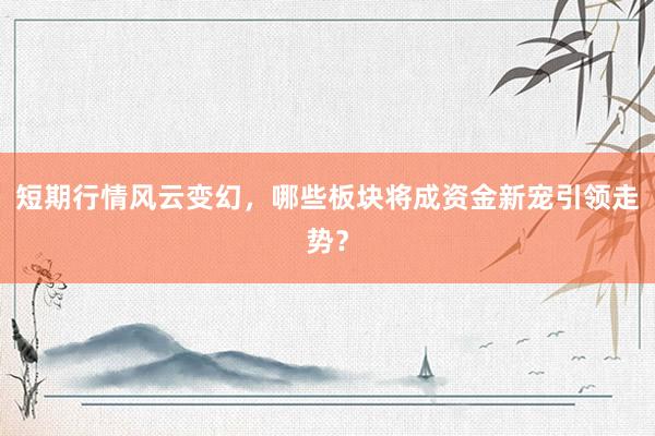 短期行情风云变幻，哪些板块将成资金新宠引领走势？