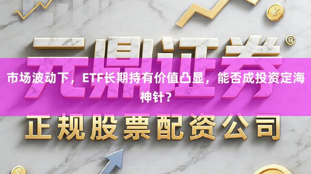 市场波动下，ETF长期持有价值凸显，能否成投资定海神针？