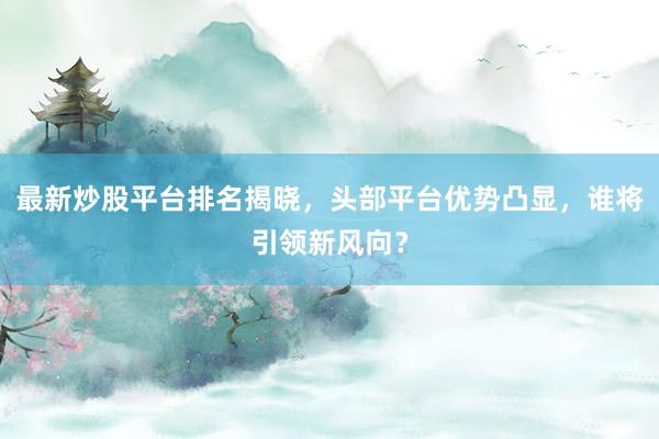 最新炒股平台排名揭晓，头部平台优势凸显，谁将引领新风向？