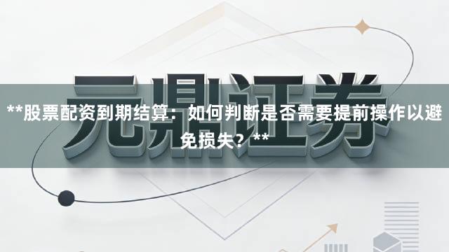 **股票配资到期结算：如何判断是否需要提前操作以避免损失？**