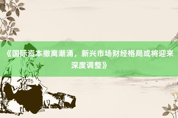 《国际资本撤离潮涌，新兴市场财经格局或将迎来深度调整》
