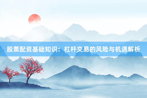 股票配资基础知识：杠杆交易的风险与机遇解析