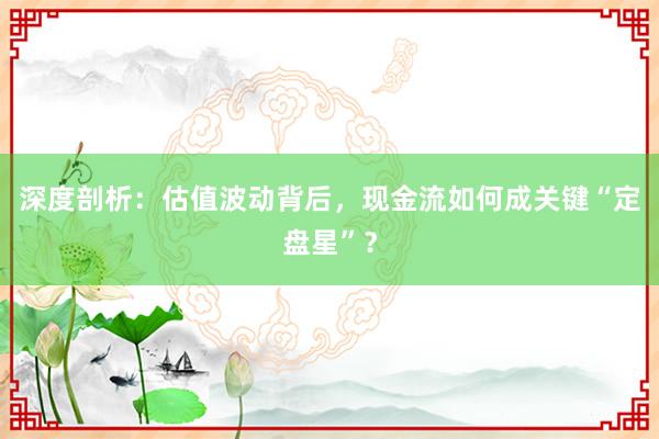 深度剖析：估值波动背后，现金流如何成关键“定盘星”？