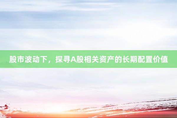 股市波动下，探寻A股相关资产的长期配置价值