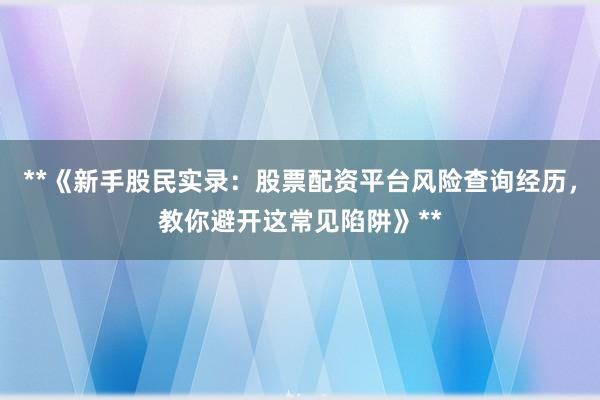 **《新手股民实录：股票配资平台风险查询经历，教你避开这常见陷阱》**