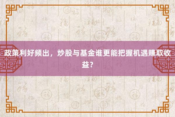 政策利好频出，炒股与基金谁更能把握机遇赚取收益？