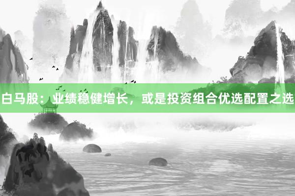 白马股：业绩稳健增长，或是投资组合优选配置之选