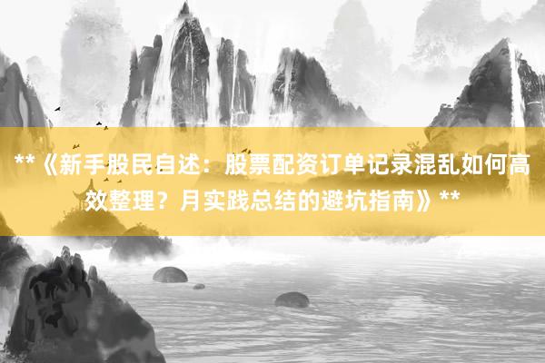 **《新手股民自述：股票配资订单记录混乱如何高效整理？月实践总结的避坑指南》**