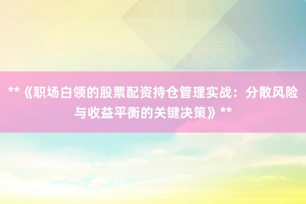 **《职场白领的股票配资持仓管理实战：分散风险与收益平衡的关键决策》**