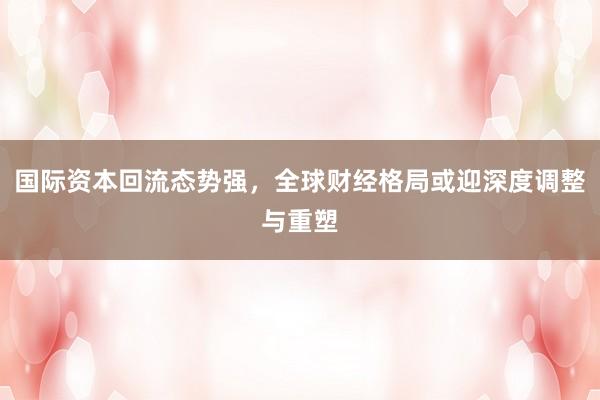 国际资本回流态势强，全球财经格局或迎深度调整与重塑