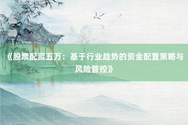 《股票配资五万：基于行业趋势的资金配置策略与风险管控》
