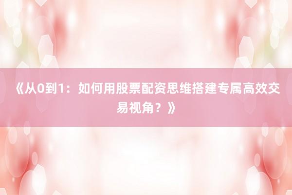 《从0到1：如何用股票配资思维搭建专属高效交易视角？》