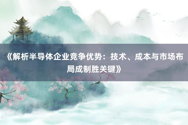 《解析半导体企业竞争优势：技术、成本与市场布局成制胜关键》
