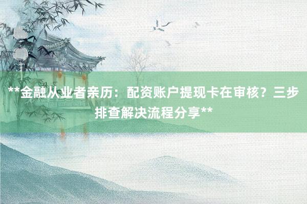 **金融从业者亲历：配资账户提现卡在审核？三步排查解决流程分享**