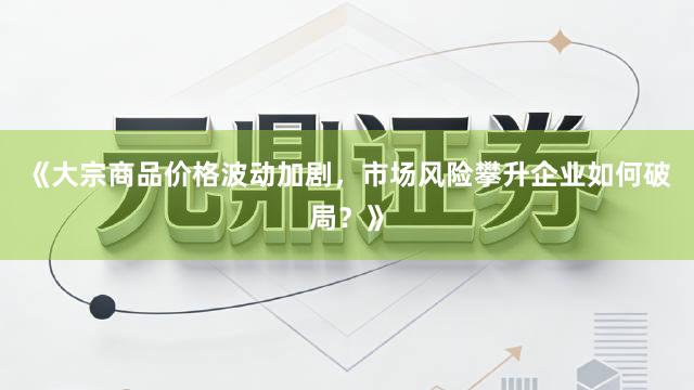 《大宗商品价格波动加剧，市场风险攀升企业如何破局？》